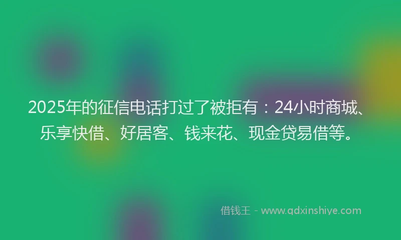 2025年的征信电话打过了被拒有：24小时商城、乐享快借、好居客、钱来花、现金贷易借等。
