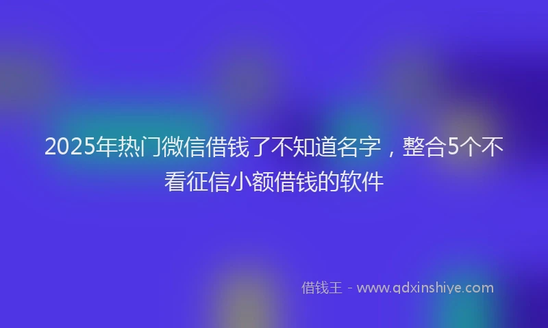 2025年热门微信借钱了不知道名字，整合5个不看征信小额借钱的软件