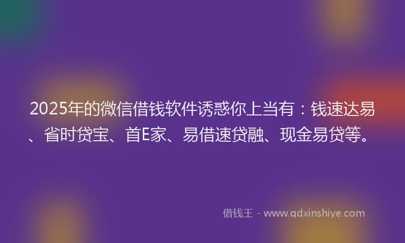 2025年的微信借钱软件诱惑你上当有：钱速达易、省时贷宝、首E家、易借速贷融、现金易贷等。