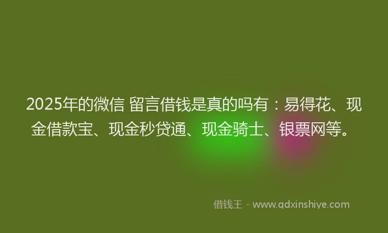 2025年的微信 留言借钱是真的吗有：易得花、现金借款宝、现金秒贷通、现金骑士、银票网等。