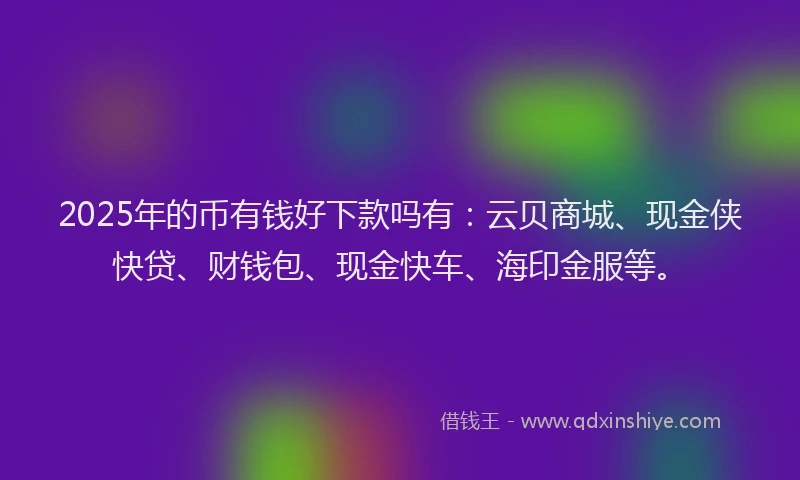 2025年的币有钱好下款吗有：云贝商城、现金侠快贷、财钱包、现金快车、海印金服等。