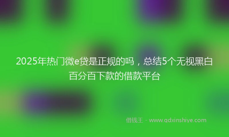 2025年热门微e贷是正规的吗，总结5个无视黑白百分百下款的借款平台
