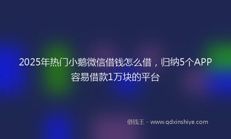 2025年热门小鹅微信借钱怎么借，归纳5个APP容易借款1万块的平台