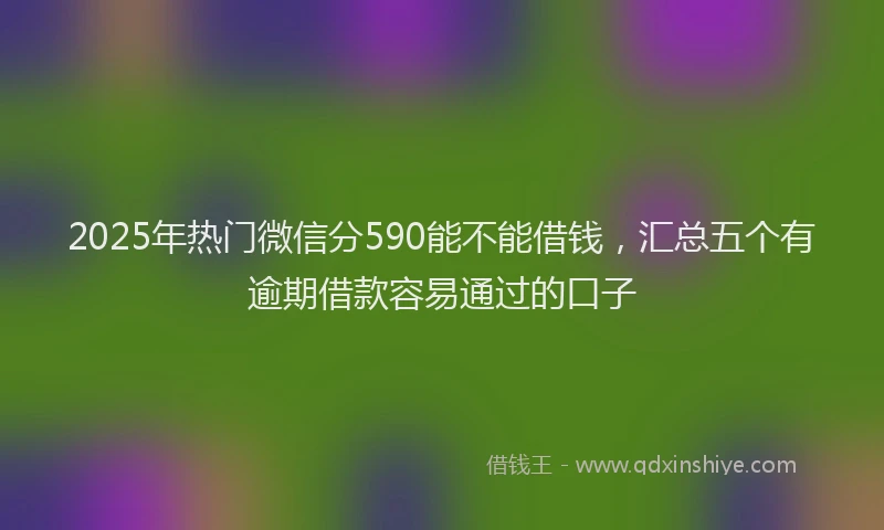 2025年热门微信分590能不能借钱，汇总五个有逾期借款容易通过的口子
