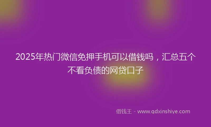 2025年热门微信免押手机可以借钱吗，汇总五个不看负债的网贷口子