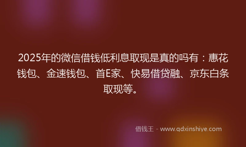 2025年的微信借钱低利息取现是真的吗有：惠花钱包、金速钱包、首E家、快易借贷融、京东白条取现等。