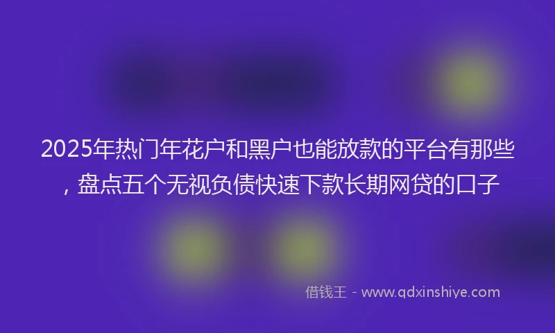 2025年热门年花户和黑户也能放款的平台有那些,盘点五个无视负债快速下款长期网贷的口子