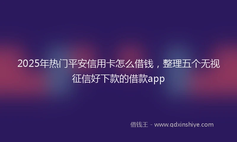 2025年热门平安信用卡怎么借钱,整理五个无视征信好下款的借款app