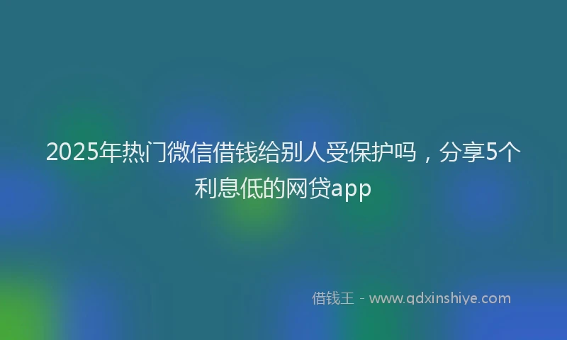 2025年热门微信借钱给别人受保护吗，分享5个利息低的网贷app
