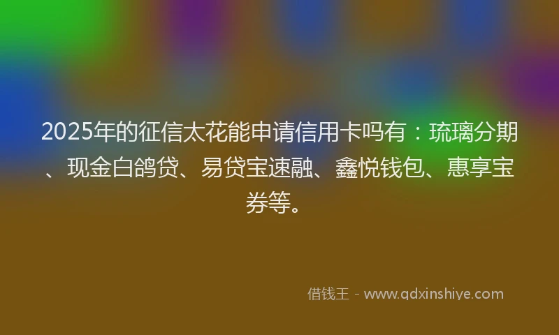 2025年的征信太花能申请信用卡吗有:琉璃分期、现金白鸽贷、易贷宝速融、鑫悦钱包、惠享宝券等。