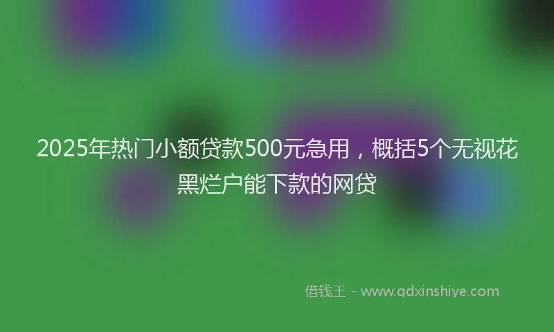 2025年热门小额贷款500元急用，概括5个无视花黑烂户能下款的网贷