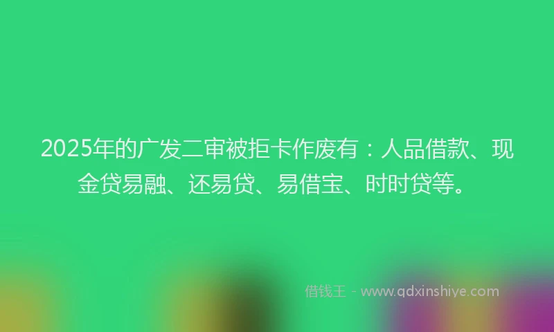 2025年的广发二审被拒卡作废有：人品借款、现金贷易融、还易贷、易借宝、时时贷等。