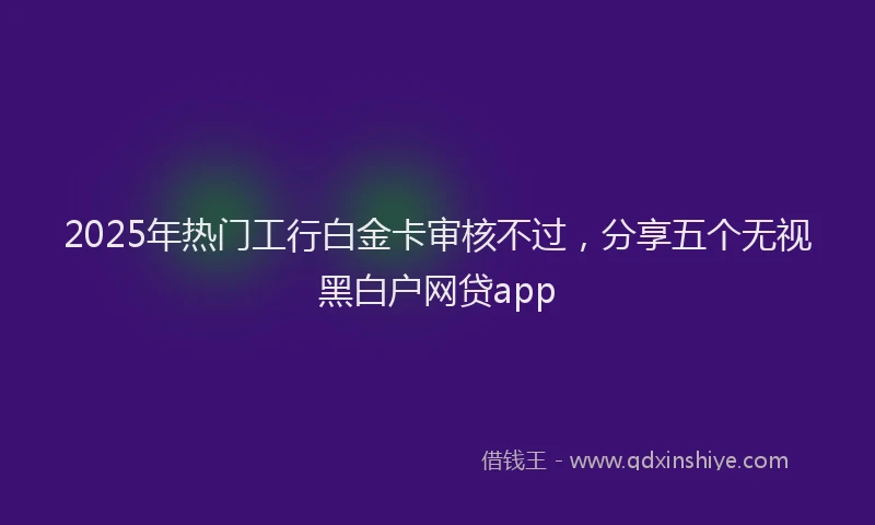 2025年热门工行白金卡审核不过，分享五个无视黑白户网贷app