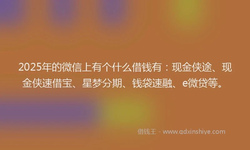 2025年的微信上有个什么借钱有：现金侠途、现金侠速借宝、星梦分期、钱袋速融、e微贷等。