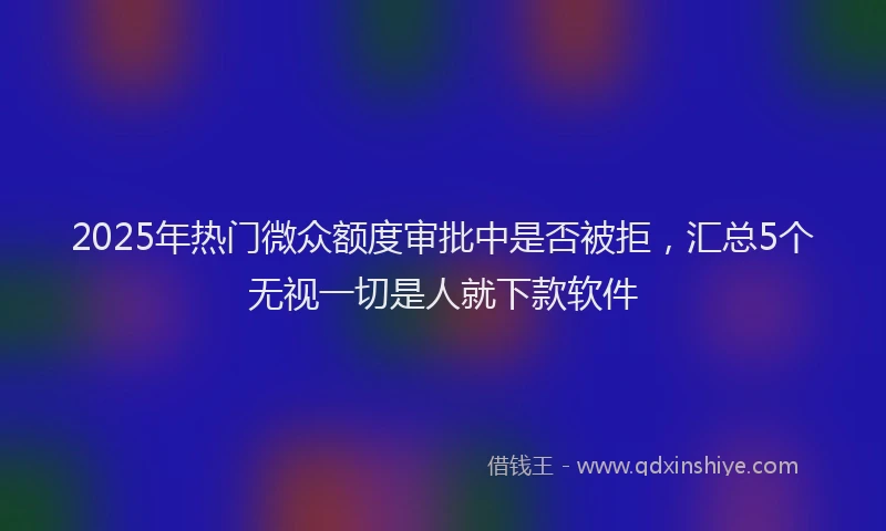 2025年热门微众额度审批中是否被拒，汇总5个无视一切是人就下款软件