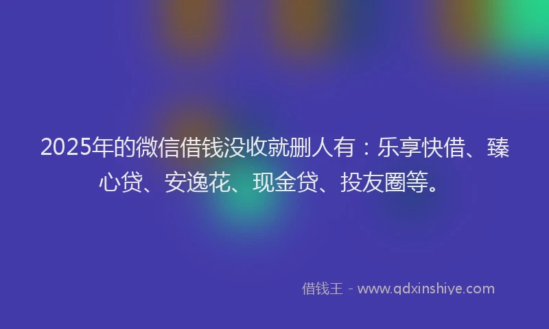 2025年的微信借钱没收就删人有：乐享快借、臻心贷、安逸花、现金贷、投友圈等。