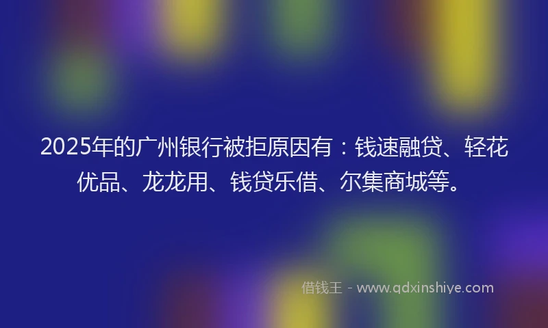 2025年的广州银行被拒原因有：钱速融贷、轻花优品、龙龙用、钱贷乐借、尔集商城等。