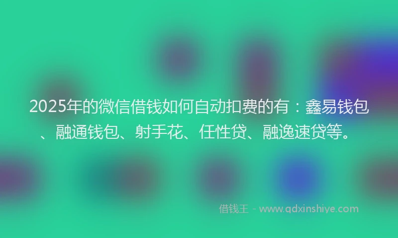 2025年的微信借钱如何自动扣费的有：鑫易钱包、融通钱包、射手花、任性贷、融逸速贷等。