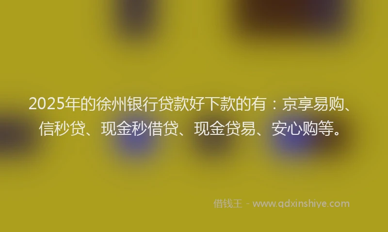 2025年的徐州银行贷款好下款的有：京享易购、信秒贷、现金秒借贷、现金贷易、安心购等。