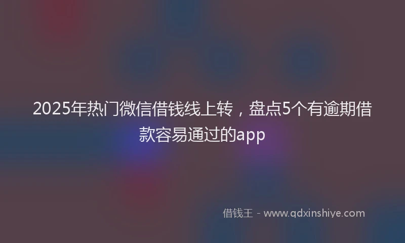 2025年热门微信借钱线上转，盘点5个有逾期借款容易通过的app