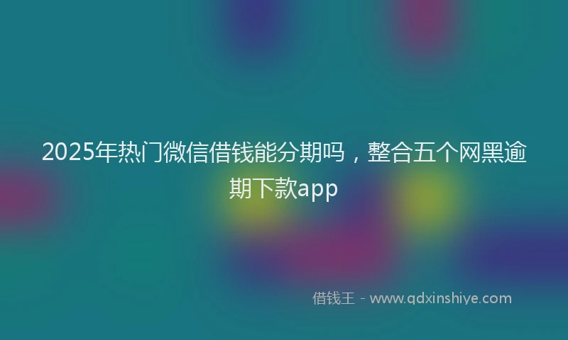 2025年热门微信借钱能分期吗，整合五个网黑逾期下款app