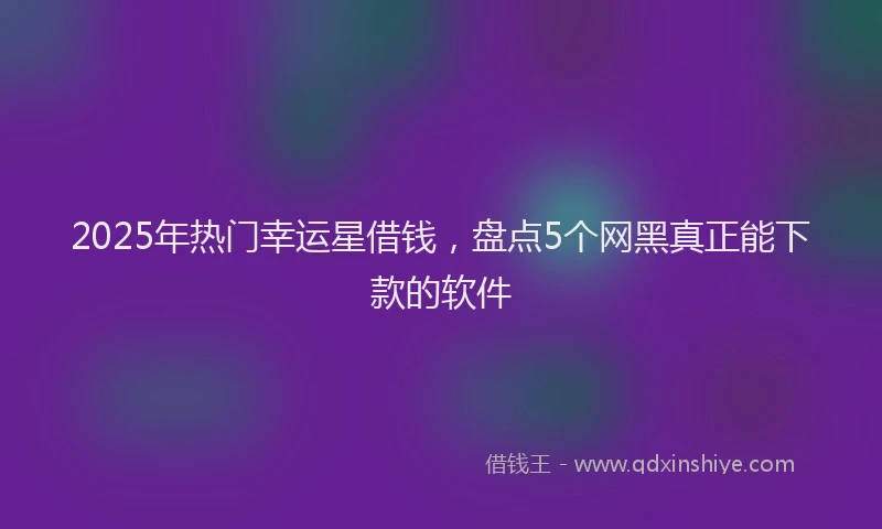 2025年热门幸运星借钱，盘点5个网黑真正能下款的软件
