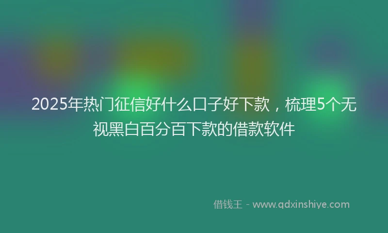 2025年热门征信好什么口子好下款，梳理5个无视黑白百分百下款的借款软件