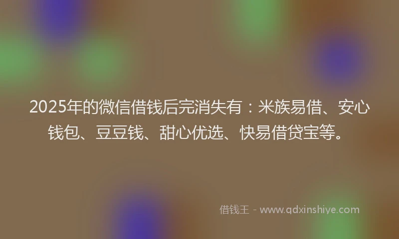 2025年的微信借钱后完消失有：米族易借、安心钱包、豆豆钱、甜心优选、快易借贷宝等。