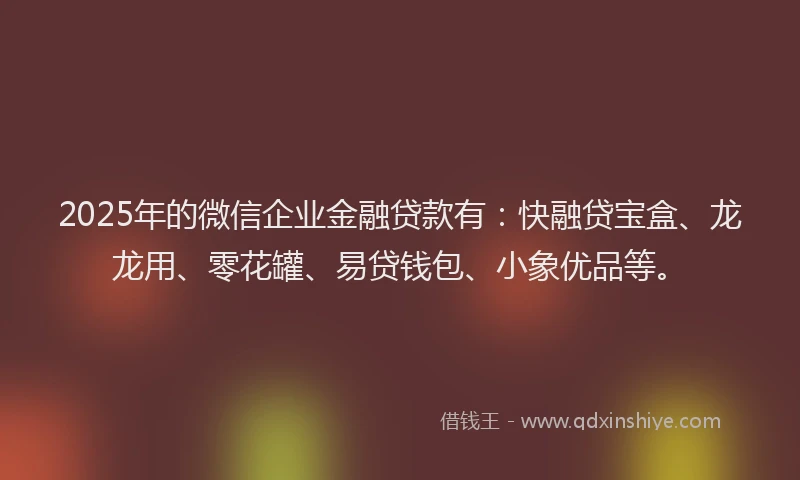 2025年的微信企业金融贷款有：快融贷宝盒、龙龙用、零花罐、易贷钱包、小象优品等。