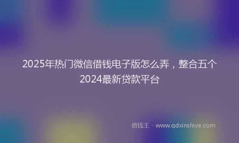 2025年热门微信借钱电子版怎么弄，整合五个2024最新贷款平台