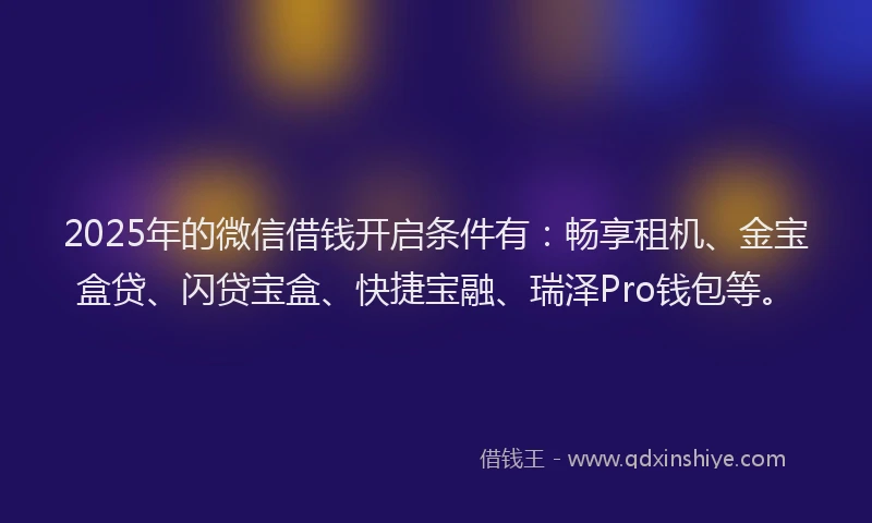 2025年的微信借钱开启条件有：畅享租机、金宝盒贷、闪贷宝盒、快捷宝融、瑞泽Pro钱包等。
