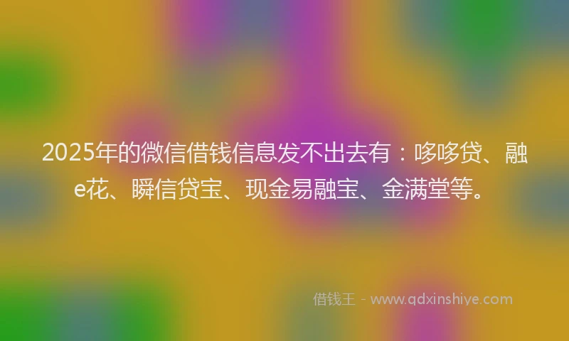 2025年的微信借钱信息发不出去有：哆哆贷、融e花、瞬信贷宝、现金易融宝、金满堂等。
