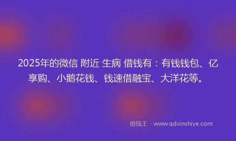 2025年的微信 附近 生病 借钱有：有钱钱包、亿享购、小鹅花钱、钱速借融宝、大洋花等。