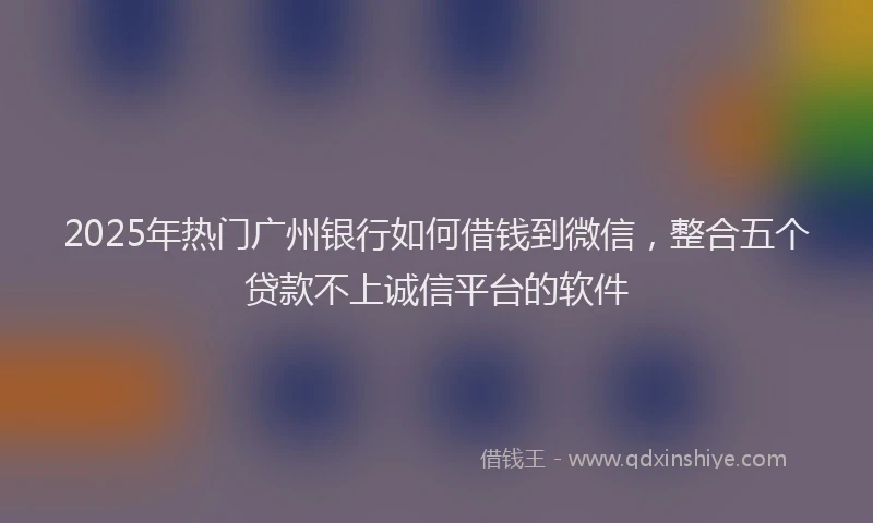 2025年热门广州银行如何借钱到微信，整合五个贷款不上诚信平台的软件