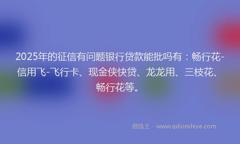 2025年的征信有问题银行贷款能批吗有：畅行花-信用飞-飞行卡、现金侠快贷、龙龙用、三枝花、畅行花等。
