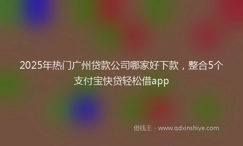 2025年热门广州贷款公司哪家好下款，整合5个支付宝快贷轻松借app