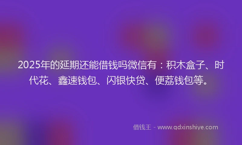 2025年的延期还能借钱吗微信有：积木盒子、时代花、鑫速钱包、闪银快贷、便荔钱包等。
