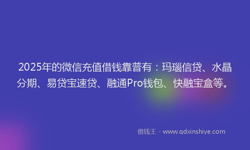 2025年的微信充值借钱靠普有：玛瑙信贷、水晶分期、易贷宝速贷、融通Pro钱包、快融宝盒等。