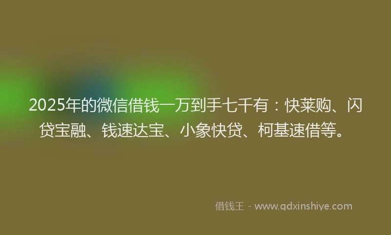 2025年的微信借钱一万到手七千有：快莱购、闪贷宝融、钱速达宝、小象快贷、柯基速借等。