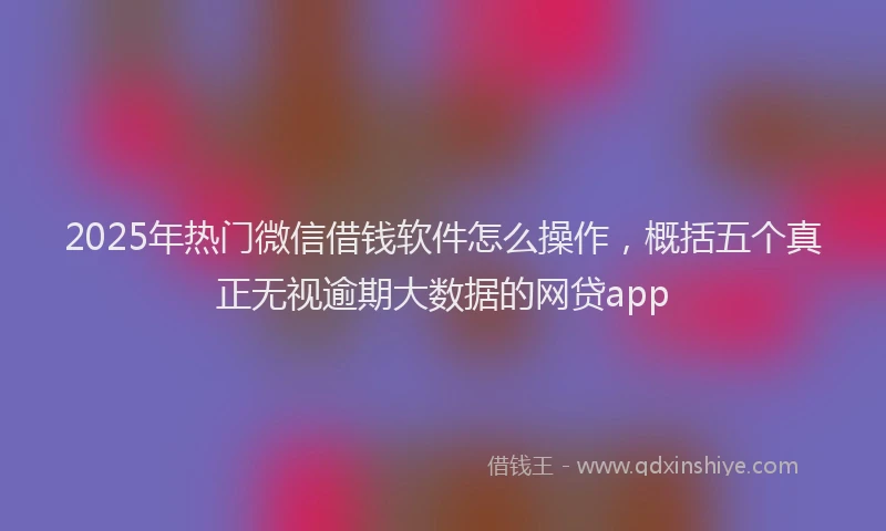 2025年热门微信借钱软件怎么操作，概括五个真正无视逾期大数据的网贷app