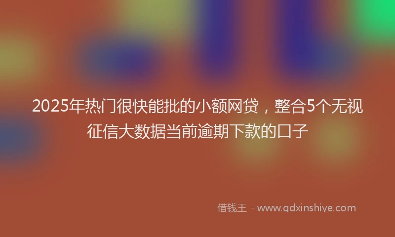 2025年热门很快能批的小额网贷，整合5个无视征信大数据当前逾期下款的口子