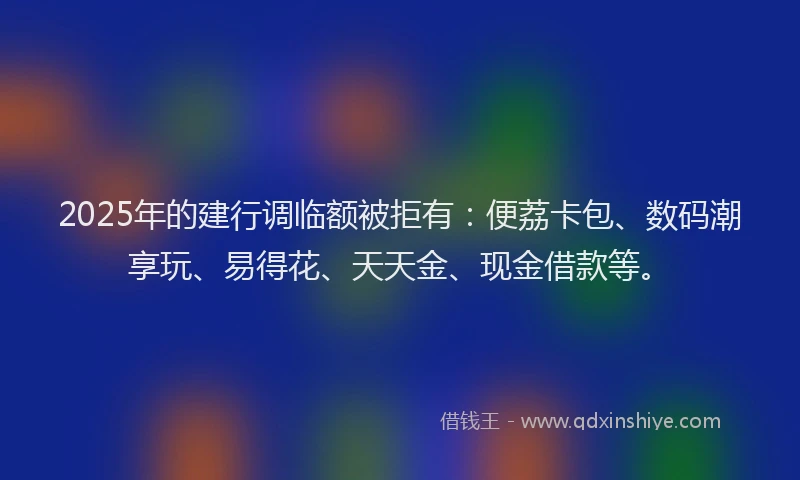2025年的建行调临额被拒有：便荔卡包、数码潮享玩、易得花、天天金、现金借款等。