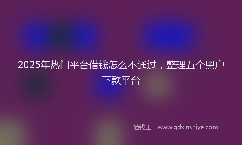 2025年热门平台借钱怎么不通过，整理五个黑户下款平台