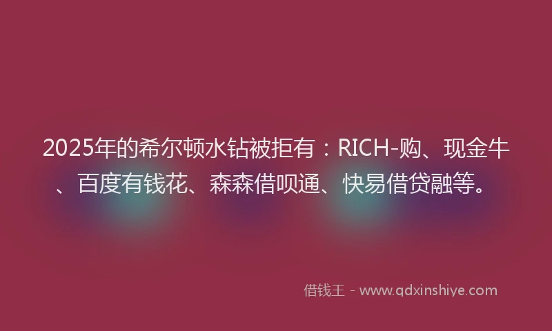 2025年的希尔顿水钻被拒有：RICH-购、现金牛、百度有钱花、森森借呗通、快易借贷融等。