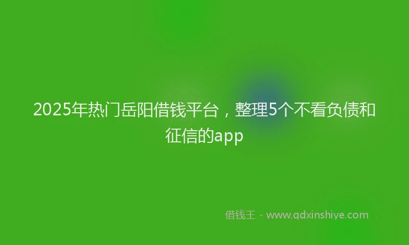 2025年热门岳阳借钱平台，整理5个不看负债和征信的app