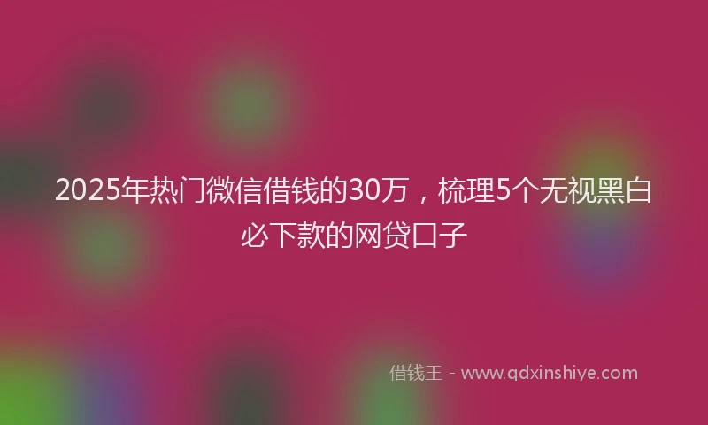 2025年热门微信借钱的30万，梳理5个无视黑白必下款的网贷口子