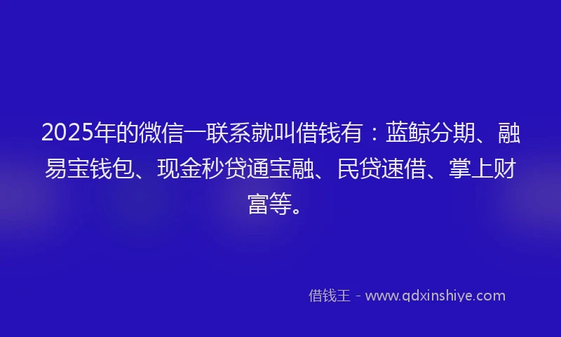 2025年的微信一联系就叫借钱有：蓝鲸分期、融易宝钱包、现金秒贷通宝融、民贷速借、掌上财富等。