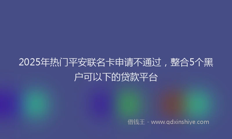 2025年热门平安联名卡申请不通过，整合5个黑户可以下的贷款平台