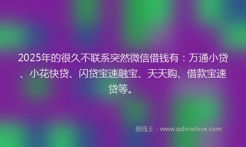 2025年的很久不联系突然微信借钱有:万通小贷、小花快贷、闪贷宝速融宝、天天购、借款宝速贷等。