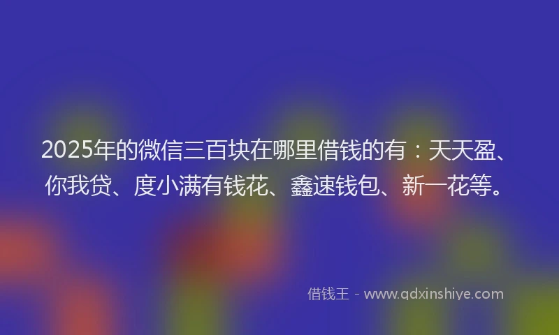 2025年的微信三百块在哪里借钱的有：天天盈、你我贷、度小满有钱花、鑫速钱包、新一花等。